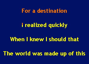 For a destination

I realized quickly

When I knew I should that

The world was made up of this