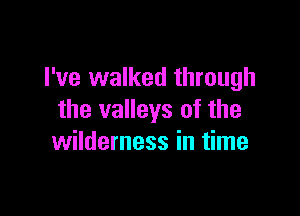I've walked through

the valleys of the
wilderness in time