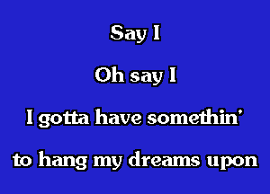 Say 1
Oh say I

I gotta have somethin'

to hang my dreams upon