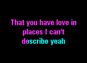 That you have love in

places I can't
describe yeah