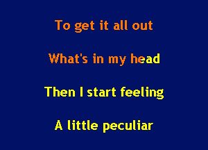 To get it all out

What's in my head

Then I start feeling

A little peculiar