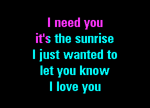 I need you
it's the sunrise

I iust wanted to
let you know
I love you