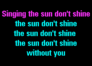 Singing the sun don't shine
the sun don't shine
the sun don't shine
the sun don't shine
without you