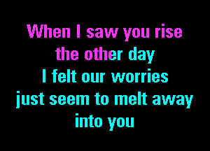 When I saw you rise
the other day
I felt our worries

iust seem to melt away
into you