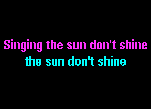 Singing the sun don't shine

the sun don't shine