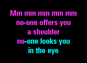 Mm mm mm mm mm
no-one offers you

a shoulder
no-one looks you
in the eye