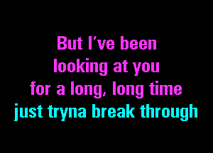 But I've been
looking at you

for a long, long time
just tryna break through