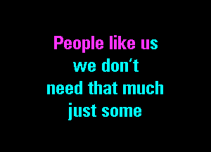 People like us
we don't

need that much
just some