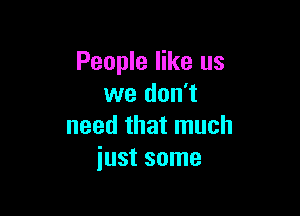 People like us
we don't

need that much
just some