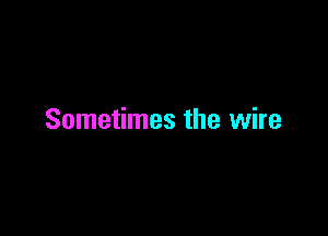 Sometimes the wire