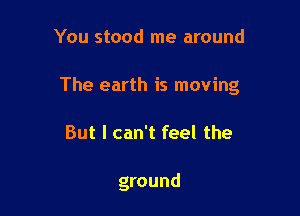 You stood me around

The earth is moving

But I can't feel the

ground