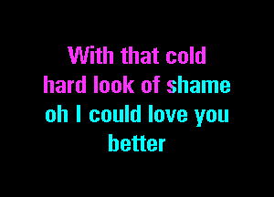 With that cold
hard look of shame

oh I could love you
better