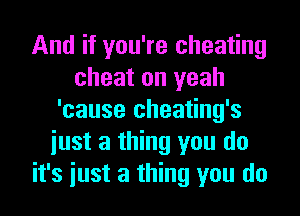 And if you're cheating
cheat on yeah
'cause cheating's
iust a thing you do
it's iust a thing you do