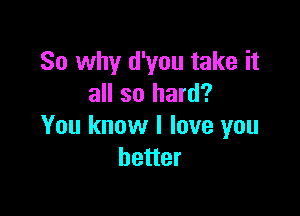 So why d'you take it
all so hard?

You know I love you
better