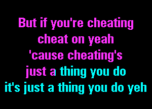 But if you're cheating
cheat on yeah
'cause cheating's
iust a thing you do
it's iust a thing you do yeh