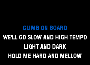 CLIMB ON BOARD
WE'LL GO SLOW AND HIGH TEMPO
LIGHT AND DARK
HOLD ME HARD AND MELLOW