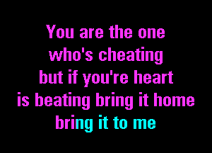 You are the one
who's cheating

but if you're heart
is beating bring it home
bring it to me