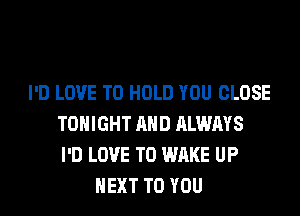 I'D LOVE TO HOLD YOU CLOSE
TONIGHT AND ALWAYS
I'D LOVE TO WAKE UP
NEXT TO YOU