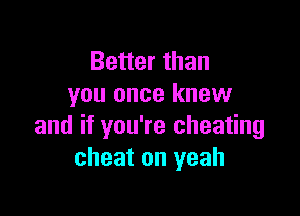Better than
you once knew

and if you're cheating
cheat on yeah