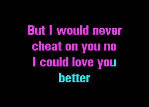 But I would never
cheat on you no

I could love you
better