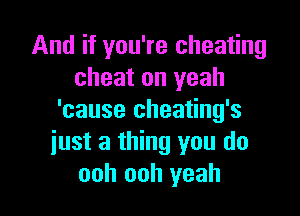 And if you're cheating
cheat on yeah

'cause cheating's
just a thing you do
ooh ooh yeah