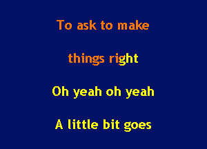 To ask to make

things right

Oh yeah oh yeah

A little bit goes