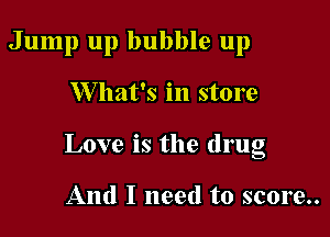 Jump up bubble up

W hat's in store

Love is the drug

And I need to score..