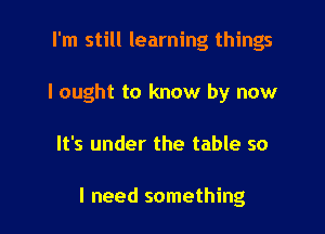 I'm still learning things
I ought to know by now

It's under the table so

I need something