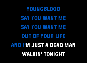 YDUNGBLOOD
SAY YOU WRNT ME
SAY YOU WANT ME
OUT OF YOUR LIFE
AND I'M JUST A DEAD MAN
WALKIH' TONIGHT