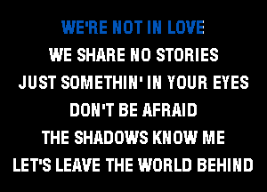 WE'RE NOT IN LOVE
WE SHARE H0 STORIES
JUST SOMETHIH' IN YOUR EYES
DON'T BE AFRAID
THE SHADOWS KN 0W ME
LET'S LEAVE THE WORLD BEHIND