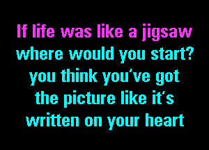 If life was like a iigsaw
where would you start?
you think you've got
the picture like it's
written on your heart
