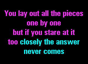 You lay out all the pieces
one by one
but if you stare at it
too closely the answer
never comes