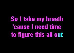 So I take my breath

'cause I need time
to figure this all out