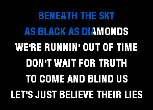BEHEATH THE SKY
AS BLACK AS DIAMONDS
WE'RE RUHHIH' OUT OF TIME
DON'T WAIT FOR TRUTH
TO COME AND BLIND US
LET'S JUST BELIEVE THEIR LIES