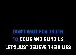 DON'T WAIT FOR TRUTH
TO COME AND BLIND US
LET'S JUST BELIEVE THEIR LIES