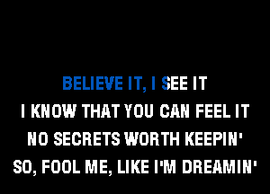 BELIEVE IT, I SEE IT
I KNOW THAT YOU CAN FEEL IT
H0 SECRETS WORTH KEEPIH'
SO, FOOL ME, LIKE I'M DREAMIH'
