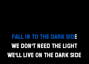 FALL IN TO THE DARK SIDE
WE DON'T NEED THE LIGHT
WE'LL LIVE ON THE DARK SIDE