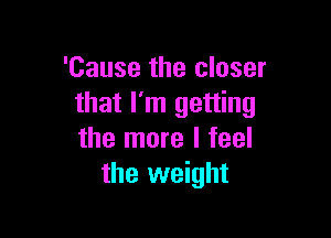 'Cause the closer
that I'm getting

the more I feel
the weight