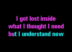 I got lost inside

what I thought I need
but I understand now