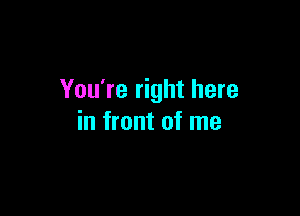 You're right here

in front of me
