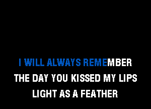 I WILL ALWAYS REMEMBER
THE DAY YOU KISSED MY LIPS
LIGHT AS A FEATHER