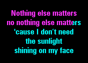 Nothing else matters
no nothing else matters
'cause I don't need
the sunlight
shining on my face