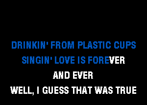 DRINKIH' FROM PLASTIC CUPS
SIHGIH' LOVE IS FOREVER
AND EVER
WELL, I GUESS THAT WAS TRUE