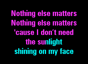 Nothing else matters
Nothing else matters
'cause I don't need
the sunlight

shining on my face I