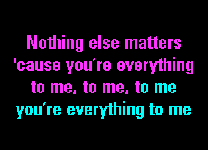 Nothing else matters
'cause you're everything
to me, to me, to me
you're everything to me