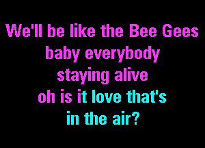 We'll be like the Bee Gees
baby everybody

staying alive
oh is it love that's
in the air?