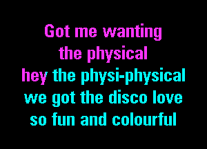 Got me wanting
the physical
hey the physi-physical
we got the disco love
so fun and colourful