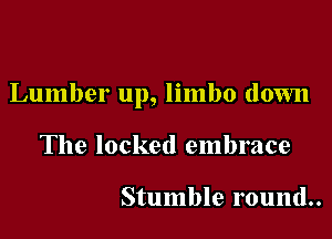 Lumber up, limbo down

The locked embrace

Stumble round..