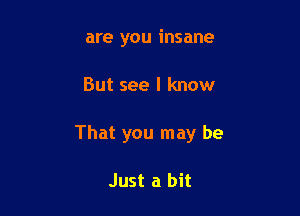 are you insane

But see I know

That you may be

Just a bit