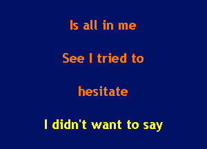 Is all in me

See I tried to

hesitate

I didn't want to say